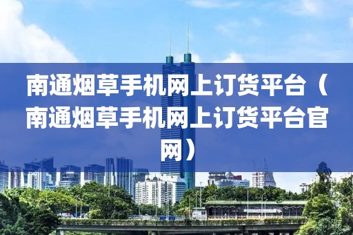 南通烟草手机网上订货平台（南通烟草手机网上订货平台官网）